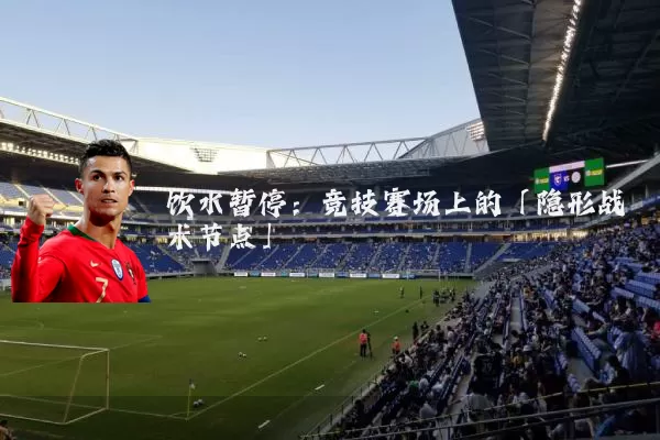 饮水暂停:竞技赛场上的「隐形战术节点」